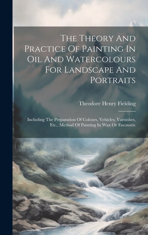 The Theory And Practice Of Painting In Oil And Watercolours For Landscape And Portraits by Theodore Henry Fielding, Hardcover | Indigo Chapters