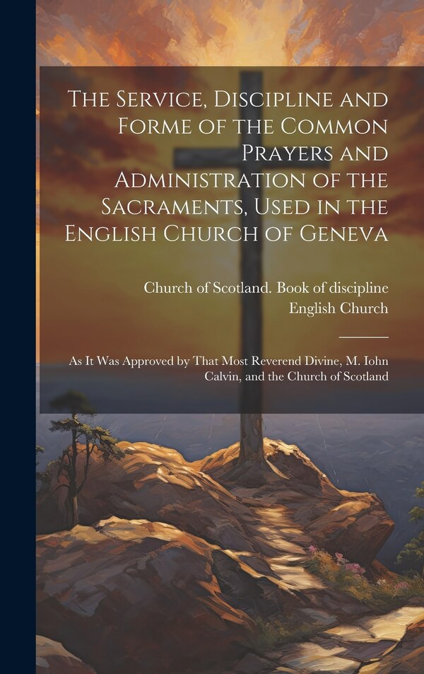 The Service Discipline and Forme of the Common Prayers and Administration of the Sacraments Used in the English Church of Geneva | Indigo Chapters