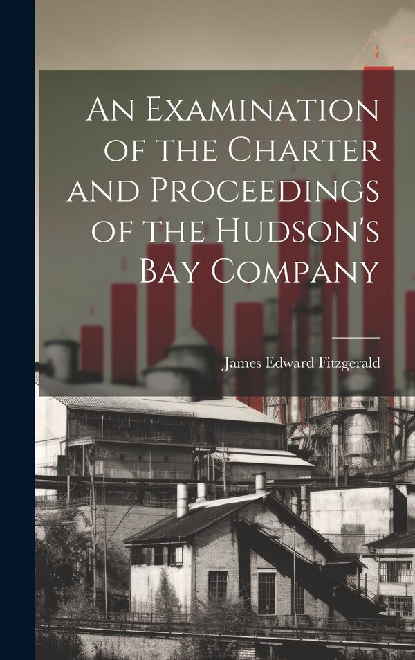 An Examination of the Charter and Proceedings of the Hudson's Bay Company by James Edward Fitzgerald, Hardcover | Indigo Chapters