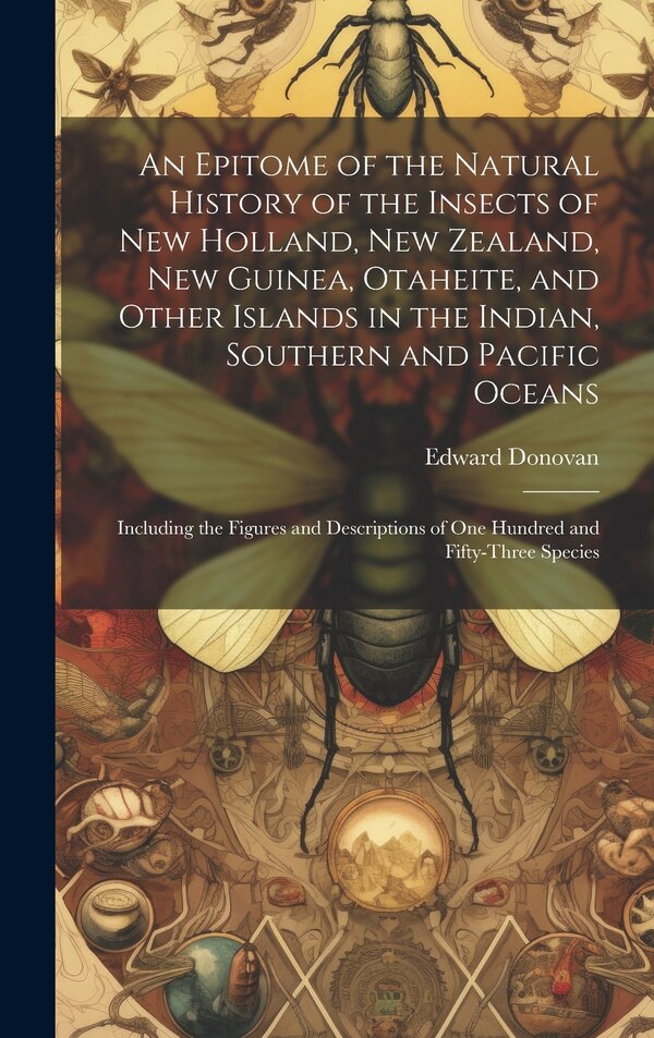 An Epitome of the Natural History of the Insects of New Holland New Zealand New Guinea Otaheite and Other Islands in the Indian by Edward Donovan