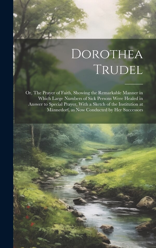 Dorothea Trudel; or The Prayer of Faith Showing the Remarkable Manner in Which Large Numbers of Sick Persons Were Healed in Answer to by Anonymous