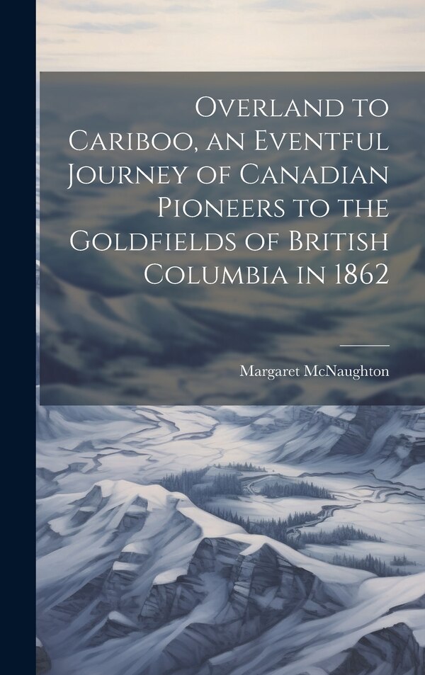 Overland to Cariboo an Eventful Journey of Canadian Pioneers to the Goldfields of British Columbia in 1862 by Margaret McNaughton, Hardcover