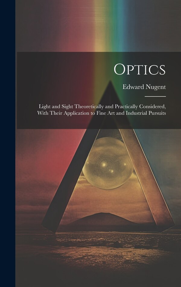 Optics; Light and Sight Theoretically and Practically Considered With Their Application to Fine art and Industrial Pursuits by Edward Nugent