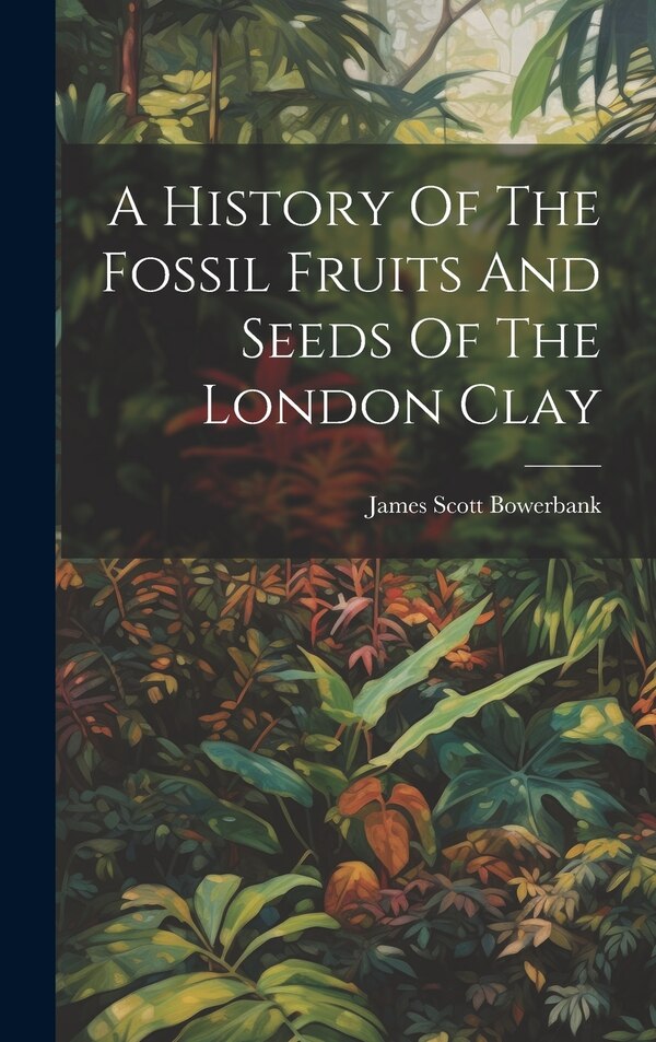 A History Of The Fossil Fruits And Seeds Of The London Clay by James Scott Bowerbank, Hardcover | Indigo Chapters
