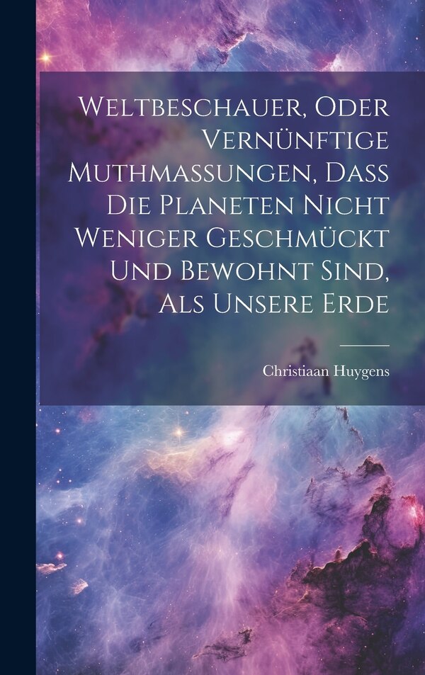 Weltbeschauer Oder Vernünftige Muthmaßungen Daß Die Planeten Nicht Weniger Geschmückt Und Bewohnt Sind Als Unsere Erde by Christiaan Huygens