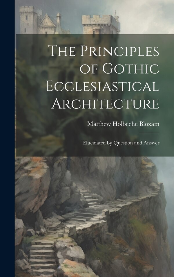 The Principles of Gothic Ecclesiastical Architecture; Elucidated by Question and Answer by Matthew Holbeche Bloxam, Hardcover | Indigo Chapters