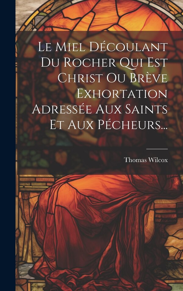 Le Miel Découlant Du Rocher Qui Est Christ Ou Brève Exhortation Adressée Aux Saints Et Aux Pécheurs. by Thomas Wilcox, Hardcover | Indigo Chapters