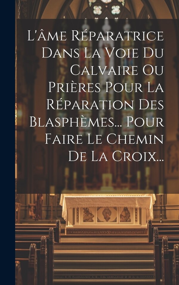 L'âme Réparatrice Dans La Voie Du Calvaire Ou Prières Pour La Réparation Des Blasphèmes Pour Faire Le Chemin De La Croix. by Anonymous