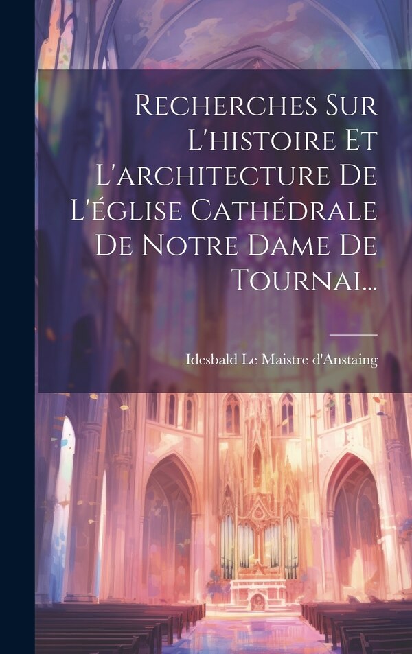 Recherches Sur L'histoire Et L'architecture De L'église Cathédrale De Notre Dame De Tournai. by Idesbald Le Maistre D'anstaing, Hardcover