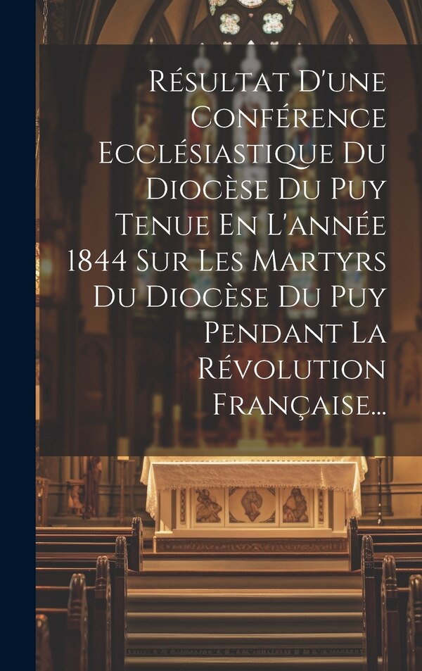 Résultat D'une Conférence Ecclésiastique Du Diocèse Du Puy Tenue En L'année 1844 Sur Les Martyrs Du Diocèse Du Puy Pendant La by Anonymous