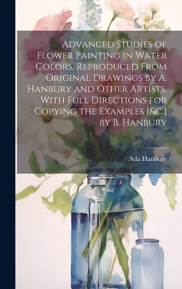 Advanced Studies of Flower Painting in Water Colors Reproduced From Original Drawings by A. Hanbury and Other Artists. With Full by Ada Hanbury