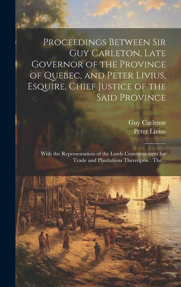 Proceedings Between Sir Guy Carleton Late Governor of the Province of Quebec and Peter Livius Esquire Chief Justice of the Said Province