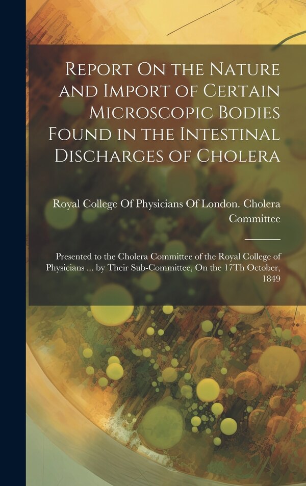 Report On the Nature and Import of Certain Microscopic Bodies Found in the Intestinal Discharges of Cholera by Royal College Of Physicians Of London