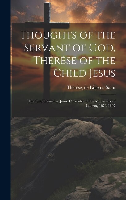 Thoughts of the Servant of God Thérèse of the Child Jesus; the Little Flower of Jesus Carmelite of the Monastery of Lisieux 1873-1897