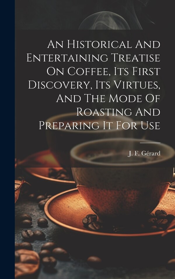 An Historical And Entertaining Treatise On Coffee Its First Discovery Its Virtues And The Mode Of Roasting And Preparing It For Use by J F Gérard