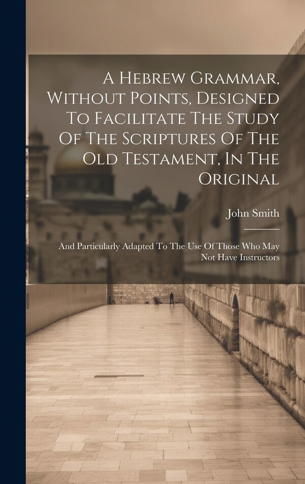 A Hebrew Grammar Without Points Designed To Facilitate The Study Of The Scriptures Of The Old Testament In The Original by Smith John 1766-1831