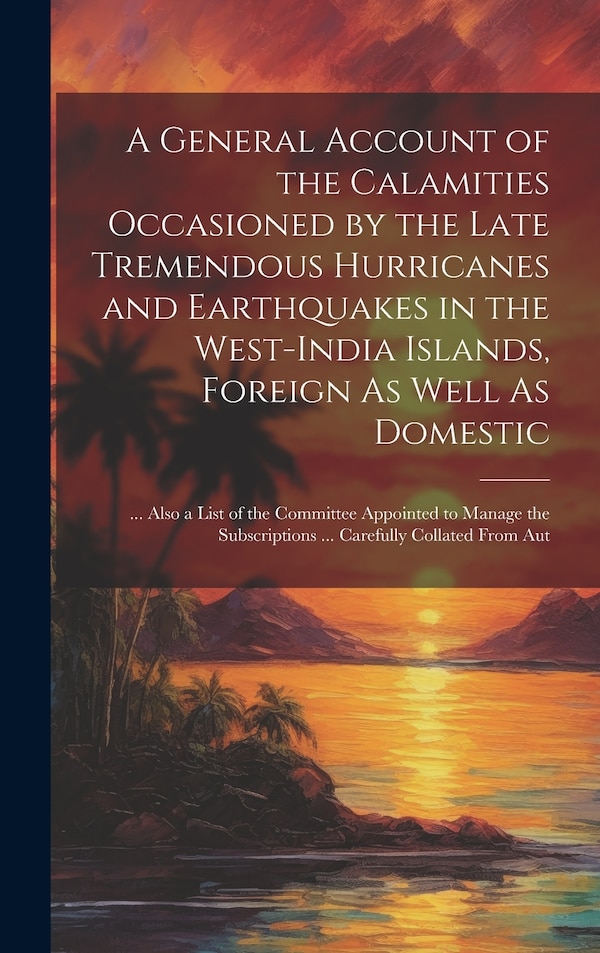 A General Account of the Calamities Occasioned by the Late Tremendous Hurricanes and Earthquakes in the West-India Islands Foreign As Well