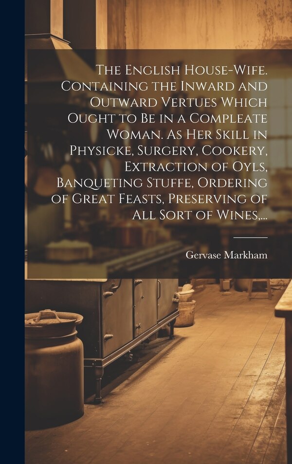 The English House-wife. Containing the Inward and Outward Vertues Which Ought to Be in a Compleate Woman. As Her Skill in Physicke Surgery
