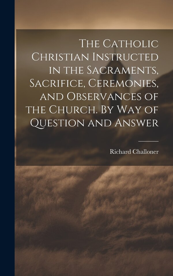 The Catholic Christian Instructed in the Sacraments Sacrifice Ceremonies and Observances of the Church. By Way of Question and Answer