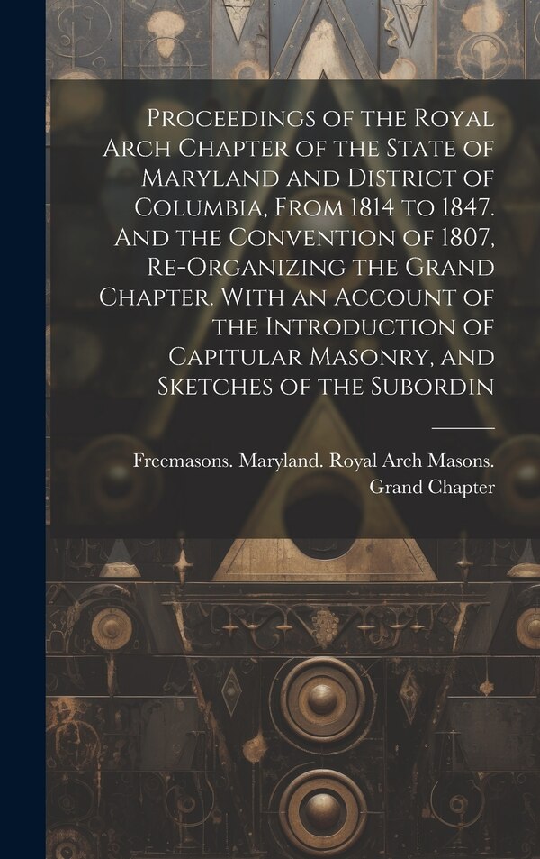 Proceedings of the Royal Arch Chapter of the State of Maryland and District of Columbia From 1814 to 1847. And the Convention of 1807