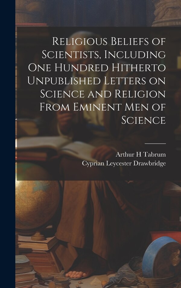 Religious Beliefs of Scientists Including one Hundred Hitherto Unpublished Letters on Science and Religion From Eminent men of Science