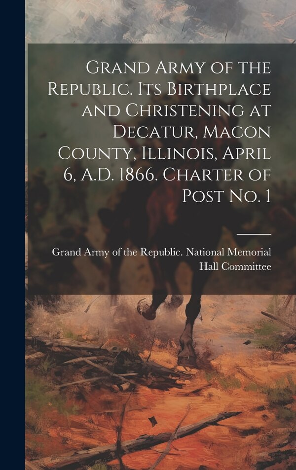 Grand Army of the Republic. Its Birthplace and Christening at Decatur Macon County Illinois April 6 A.D. 1866. Charter of Post no. 1