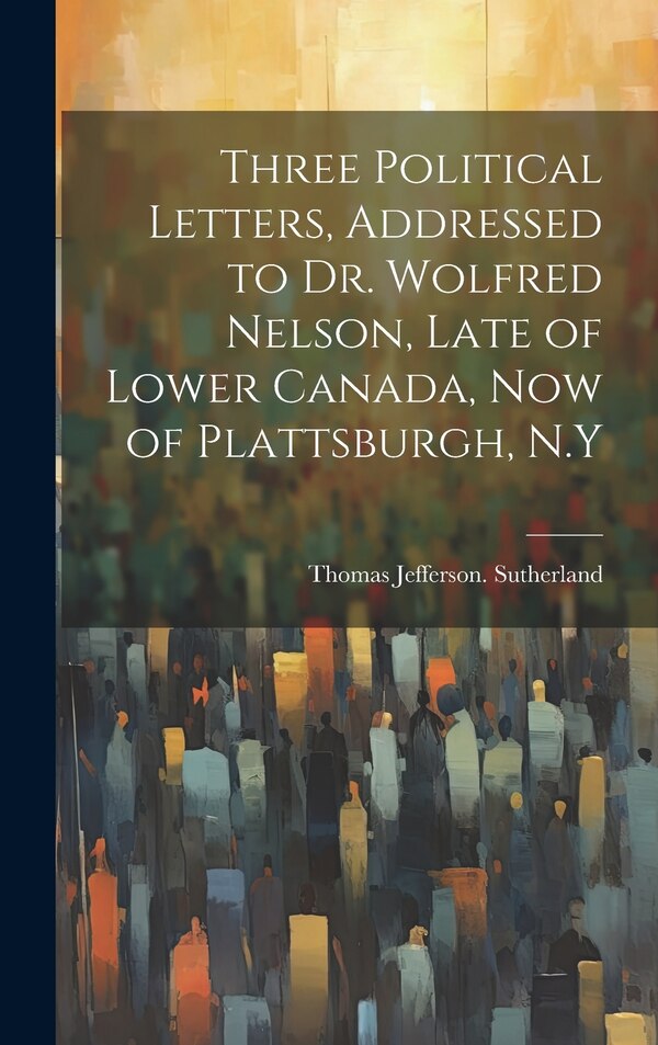 Three Political Letters Addressed to Dr. Wolfred Nelson Late of Lower Canada now of Plattsburgh N. Y by Thomas Jefferson Sutherland, Hardcover