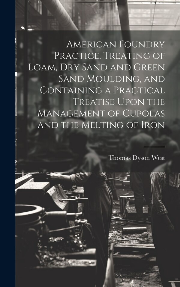 American Foundry Practice. Treating of Loam dry Sand and Green Sand Moulding and Containing a Practical Treatise Upon the Management of