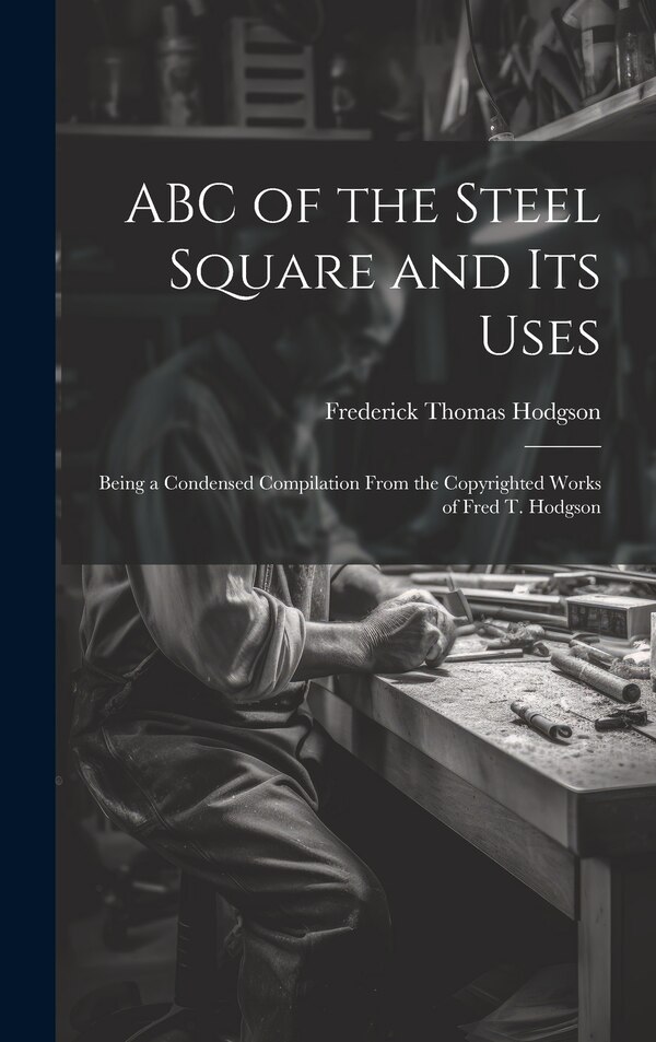 ABC of the Steel Square and its Uses; Being a Condensed Compilation From the Copyrighted Works of Fred T. Hodgson by Frederick Thomas Hodgson