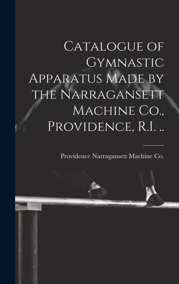 Catalogue of Gymnastic Apparatus Made by the Narragansett Machine Co. Providence R. I by Providence Narragansett Machine Co, Hardcover