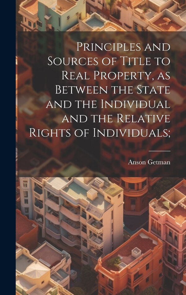 Principles and Sources of Title to Real Property as Between the State and the Individual and the Relative Rights of Individuals; by Anson Getman