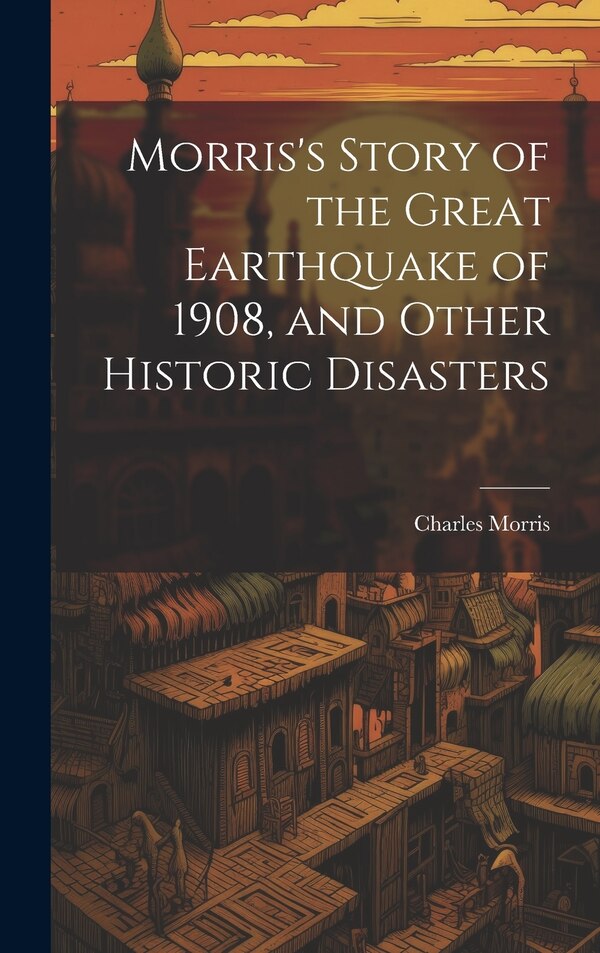 Morris's Story of the Great Earthquake of 1908 and Other Historic Disasters by Charles Morris, Hardcover | Indigo Chapters