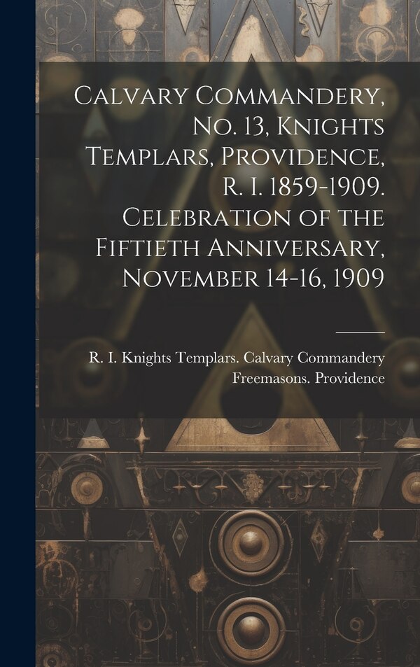 Calvary Commandery No. 13 Knights Templars Providence R. I. 1859-1909. Celebration of the Fiftieth Anniversary November 14-16 1909