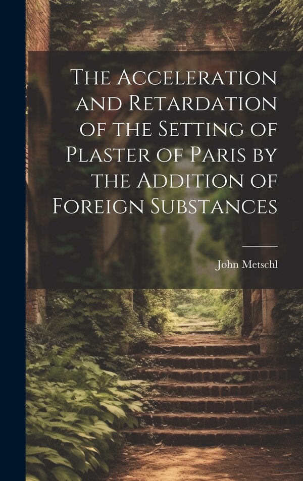 The Acceleration and Retardation of the Setting of Plaster of Paris by the Addition of Foreign Substances by John Metschl, Hardcover