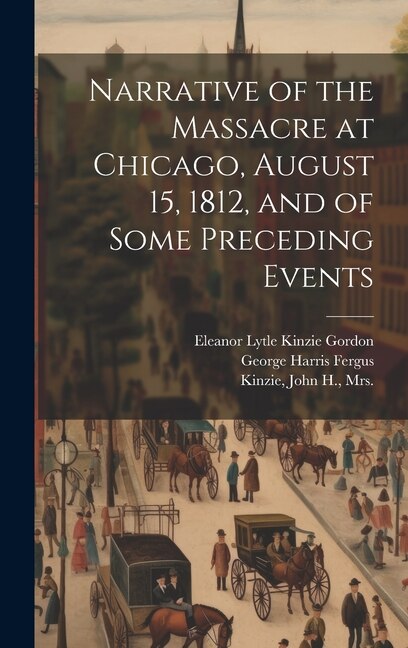 Narrative of the Massacre at Chicago August 15 1812 and of Some Preceding Events by John H Kinzie, Hardcover | Indigo Chapters
