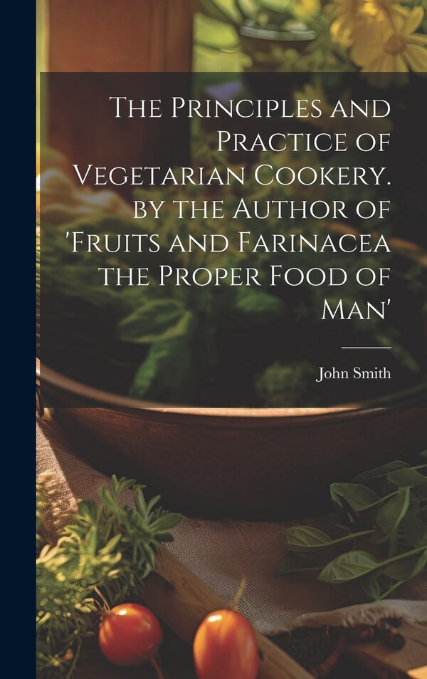 The Principles and Practice of Vegetarian Cookery. by the Author of 'fruits and Farinacea the Proper Food of Man' by John Smith, Hardcover