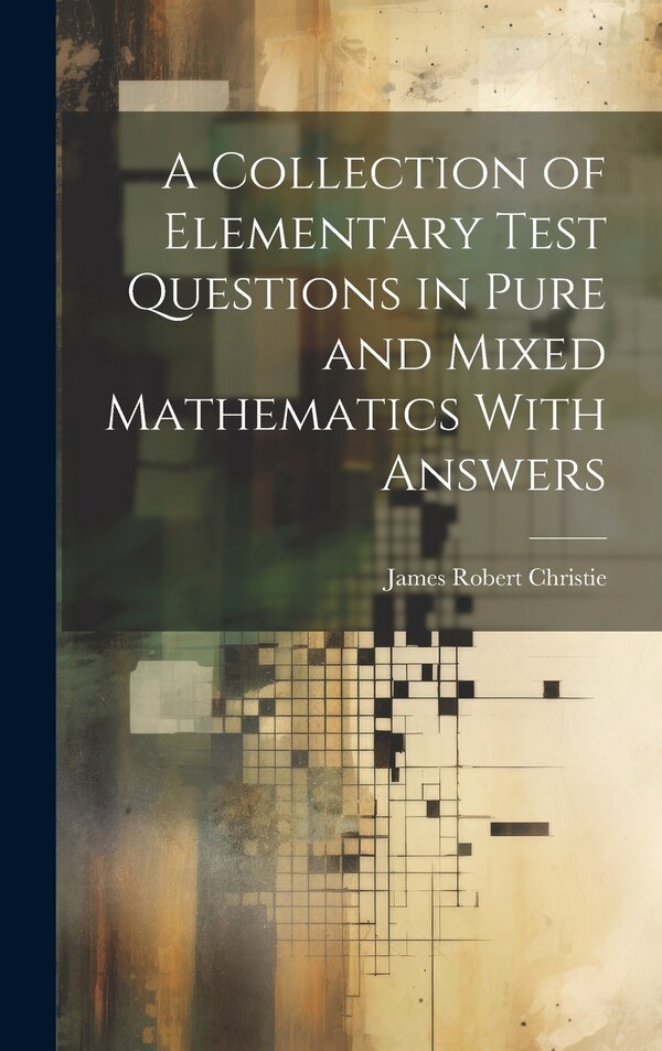 A Collection of Elementary Test Questions in Pure and Mixed Mathematics With Answers by James Robert Christie, Hardcover | Indigo Chapters