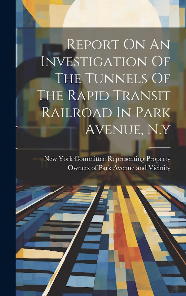 Report On An Investigation Of The Tunnels Of The Rapid Transit Railroad In Park Avenue N. y by Committee Representing Property Owner, Hardcover