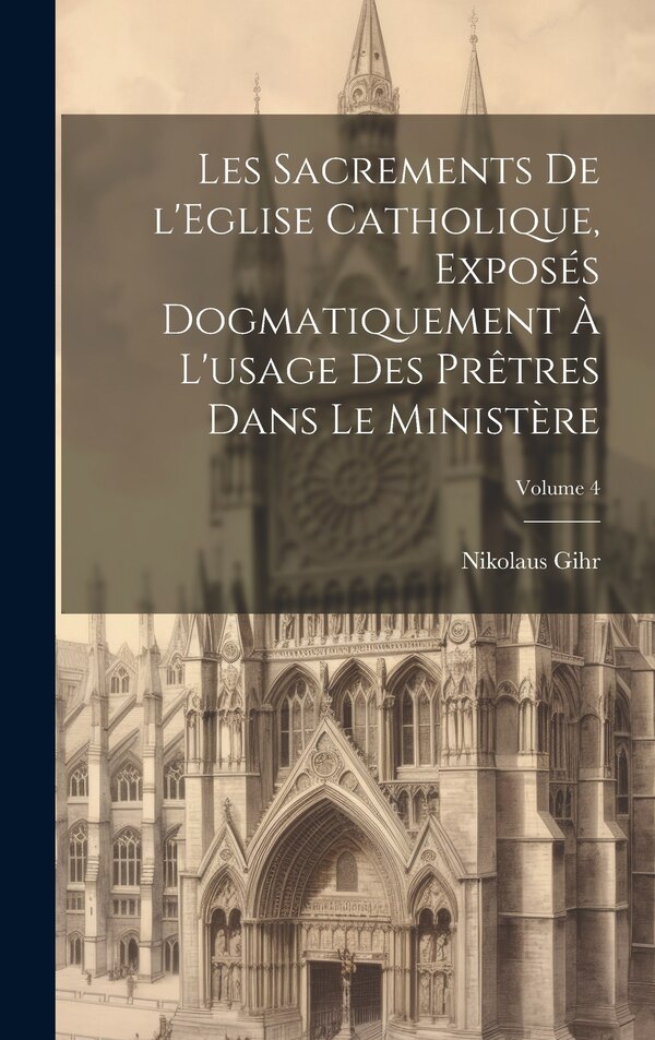 Les sacrements de l'Eglise catholique exposés dogmatiquement à l'usage des prêtres dans le ministère; Volume 4 by Nikolaus Gihr, Hardcover