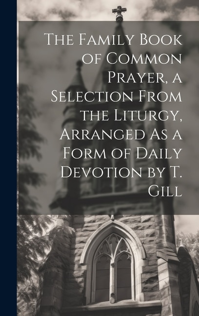 The Family Book of Common Prayer a Selection From the Liturgy Arranged As a Form of Daily Devotion by T. Gill by Anonymous, Hardcover