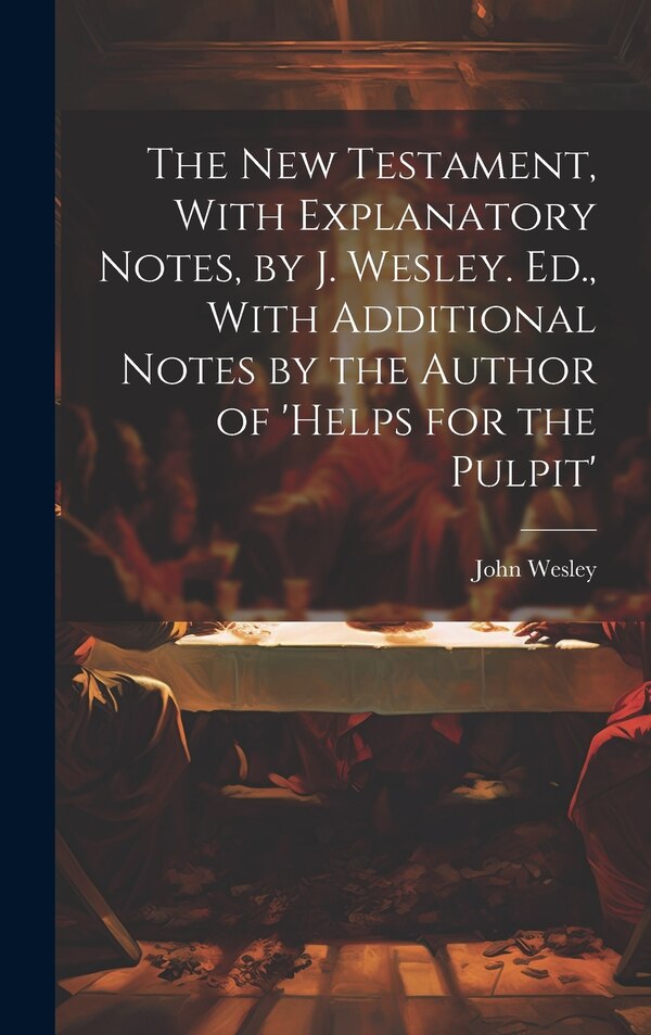 The New Testament With Explanatory Notes by J. Wesley. Ed. With Additional Notes by the Author of 'helps for the Pulpit' by John Wesley