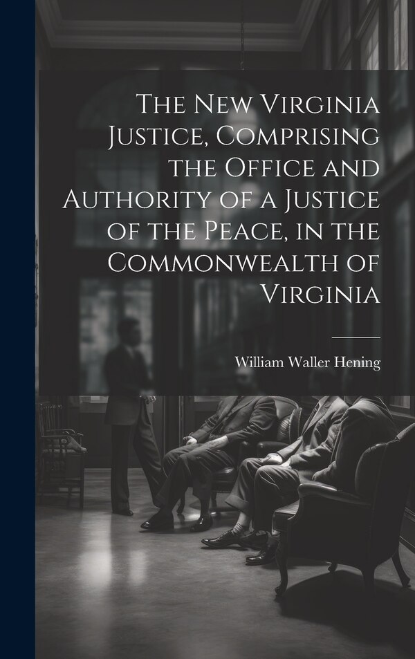 The New Virginia Justice Comprising the Office and Authority of a Justice of the Peace in the Commonwealth of Virginia by William Waller Hening