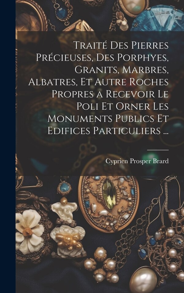 Traité Des Pierres Précieuses Des Porphyes Granits Marbres Albatres Et Autre Roches Propres a Recevoir Le Poli Et Orner Les by Cyprien Prosper Brard