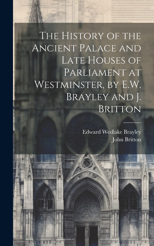 The History of the Ancient Palace and Late Houses of Parliament at Westminster by E.W. Brayley and J. Britton by John Britton, Hardcover