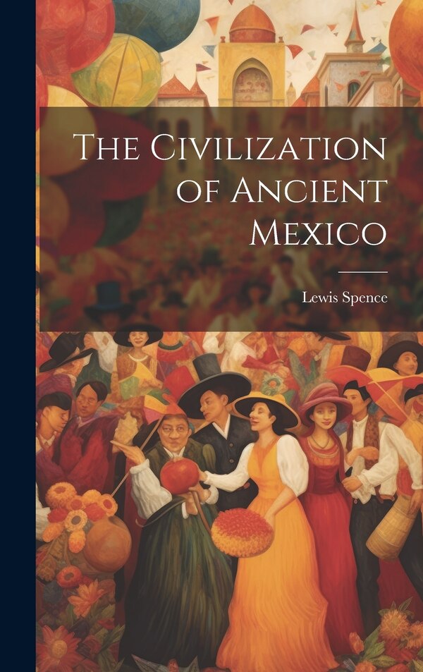 The Civilization of Ancient Mexico by Lewis Spence, Hardcover | Indigo Chapters