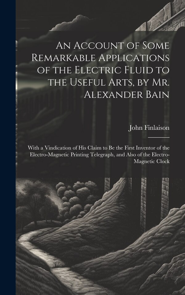 An Account of Some Remarkable Applications of the Electric Fluid to the Useful Arts by Mr. Alexander Bain by John Finlaison, Hardcover