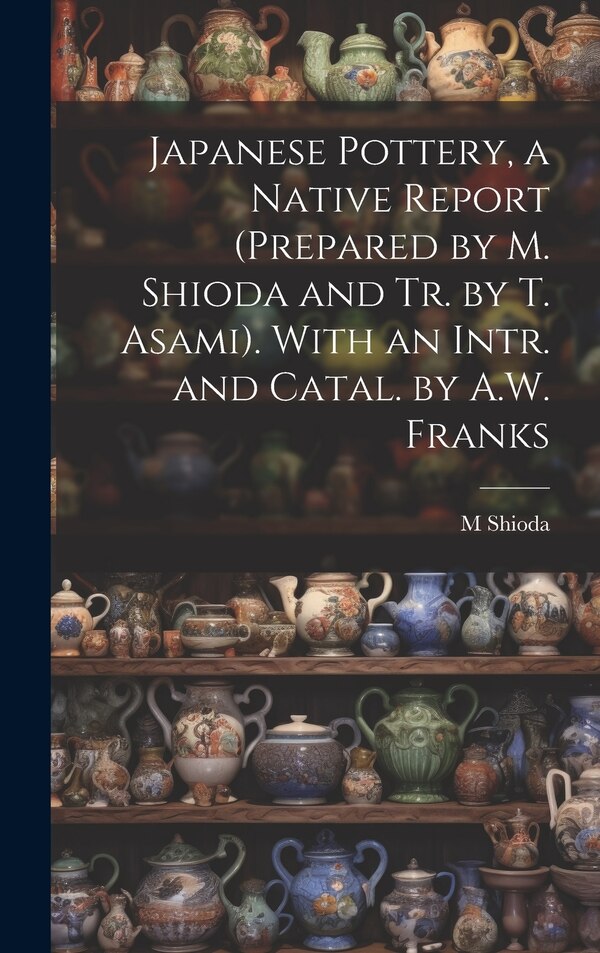 Japanese Pottery a Native Report (Prepared by M. Shioda and Tr. by T. Asami). With an Intr. and Catal. by A.W. Franks by M Shioda, Hardcover