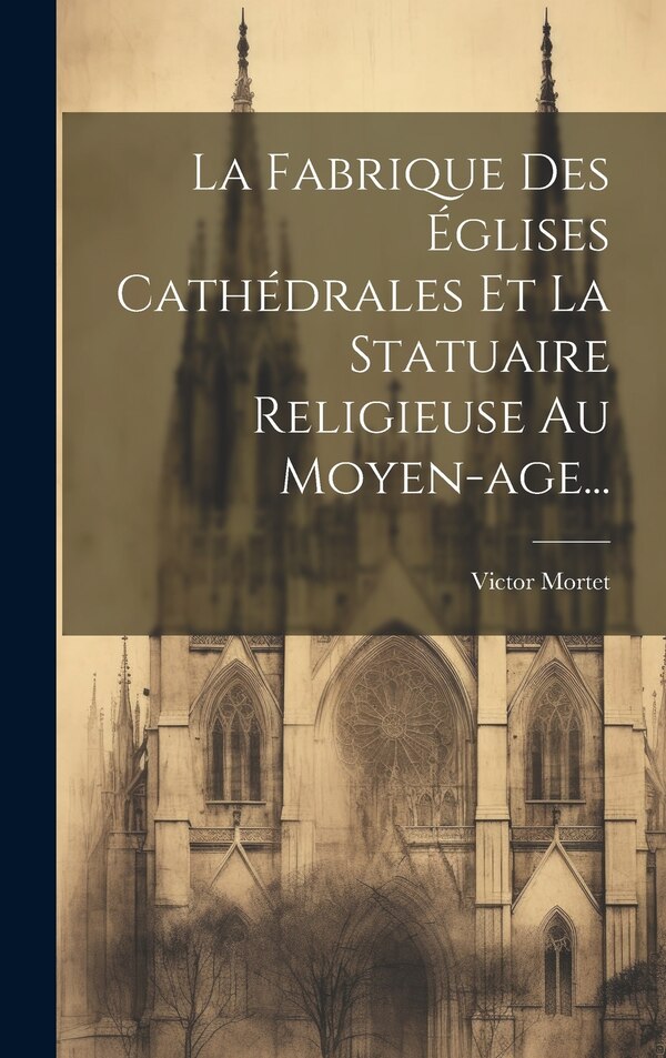 La Fabrique Des Églises Cathédrales Et La Statuaire Religieuse Au Moyen-age. by Victor Mortet, Hardcover | Indigo Chapters