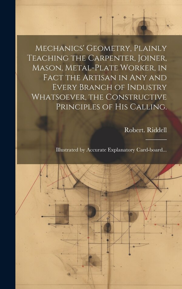 Mechanics' Geometry Plainly Teaching the Carpenter Joiner Mason Metal-plate Worker in Fact the Artisan in Any and Every Branch of by Robert Riddell