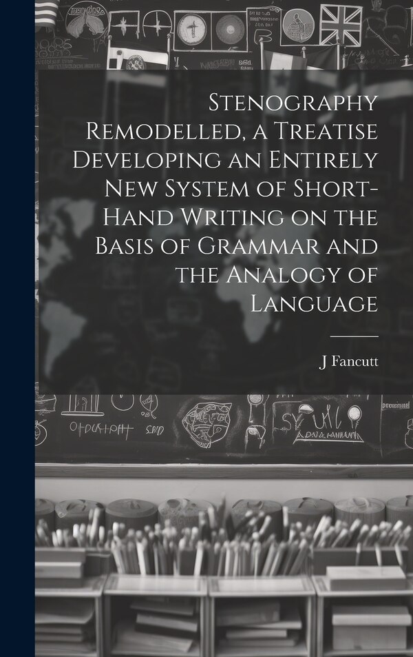 Stenography Remodelled a Treatise Developing an Entirely New System of Short-hand Writing on the Basis of Grammar and the Analogy of by J Fancutt
